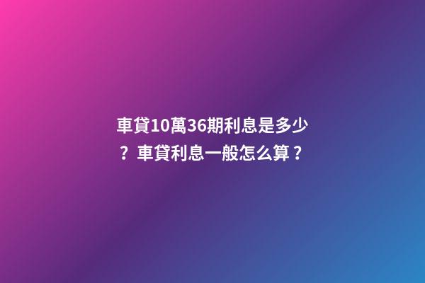 車貸10萬36期利息是多少？車貸利息一般怎么算？